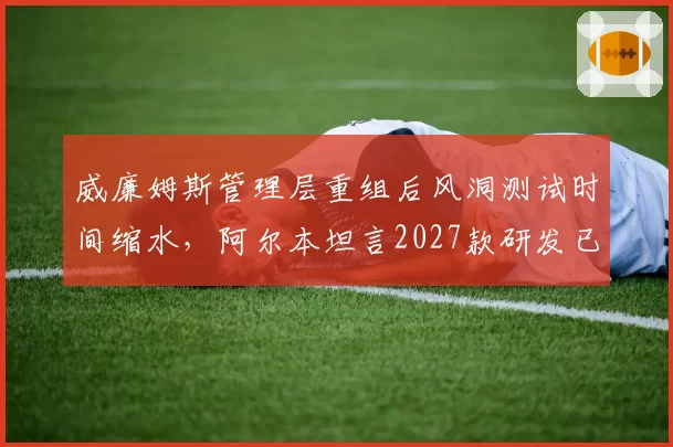 威廉姆斯管理层重组后风洞测试时间缩水,阿尔本坦言2027款研发已落后计划