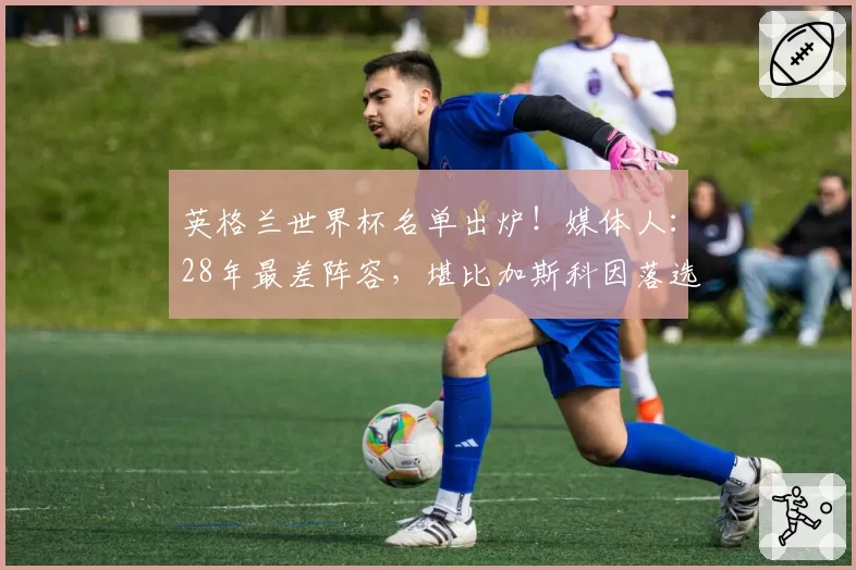 英格兰世界杯名单出炉！媒体人：28年最差阵容，堪比加斯科因落选