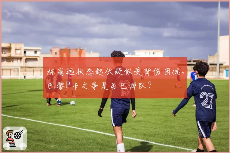 林高远状态起伏疑似受背伤困扰,巴黎P卡之争是否已掉队?