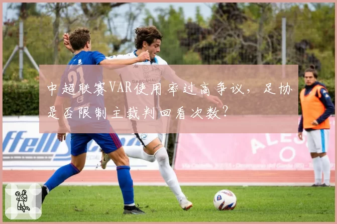 中超联赛VAR使用率过高争议,足协是否限制主裁判回看次数?
