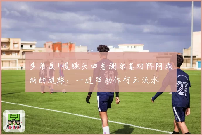 多角度+慢镜头回看谢尔基对阵阿森纳的进球,一连串动作行云流水