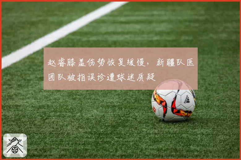 赵睿膝盖伤势恢复缓慢,新疆队医团队被指误诊遭球迷质疑