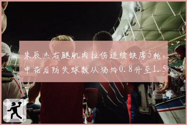 朱辰杰右腿肌肉拉伤连续缺席5轮,申花后防失球数从场均0.8升至1.5
