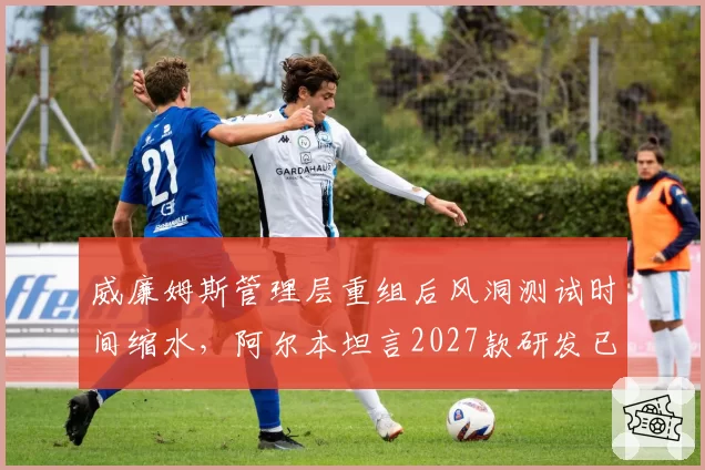 威廉姆斯管理层重组后风洞测试时间缩水,阿尔本坦言2027款研发已落后计划