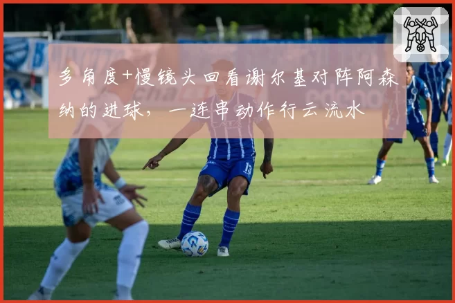 多角度+慢镜头回看谢尔基对阵阿森纳的进球,一连串动作行云流水