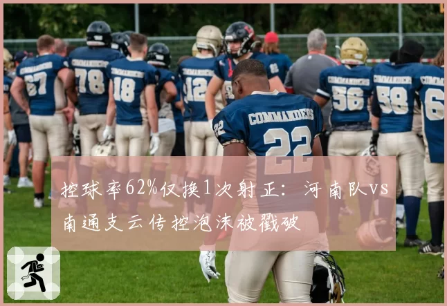 控球率62%仅换1次射正:河南队vs南通支云传控泡沫被戳破