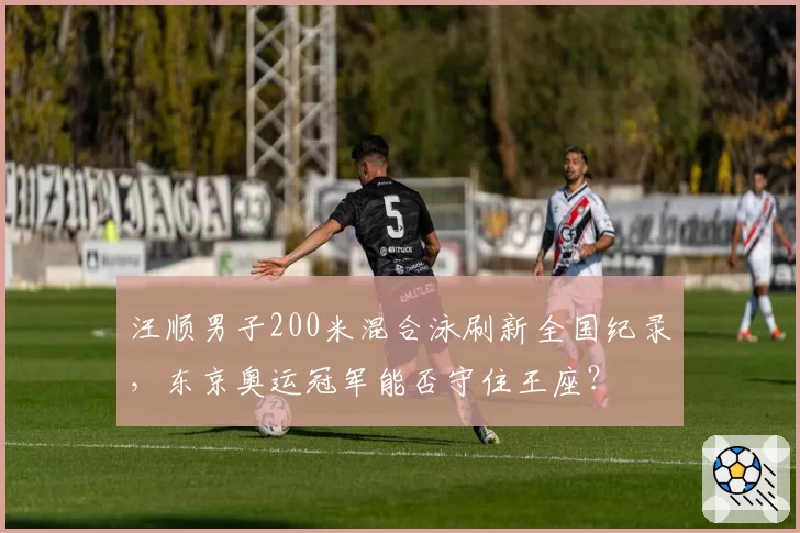 汪顺男子200米混合泳刷新全国纪录,东京奥运冠军能否守住王座?