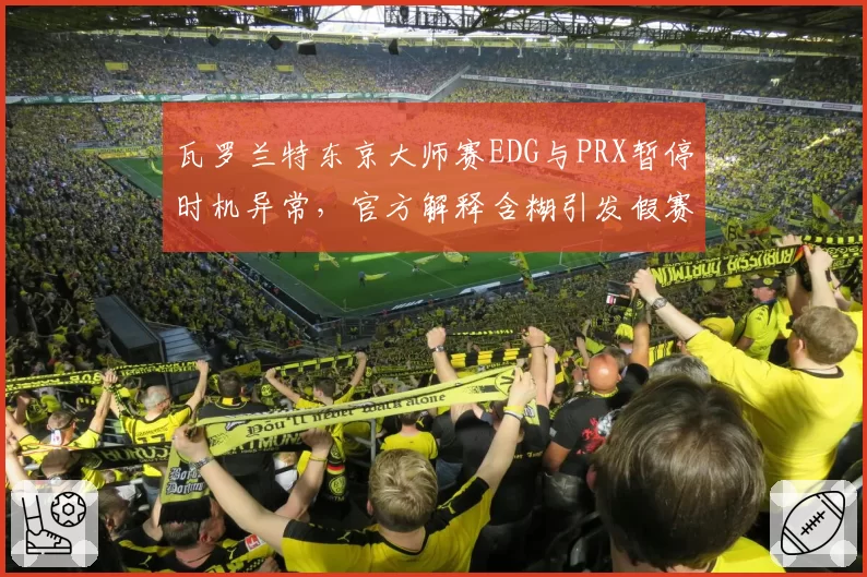 瓦罗兰特东京大师赛EDG与PRX暂停时机异常，官方解释含糊引发假赛质疑