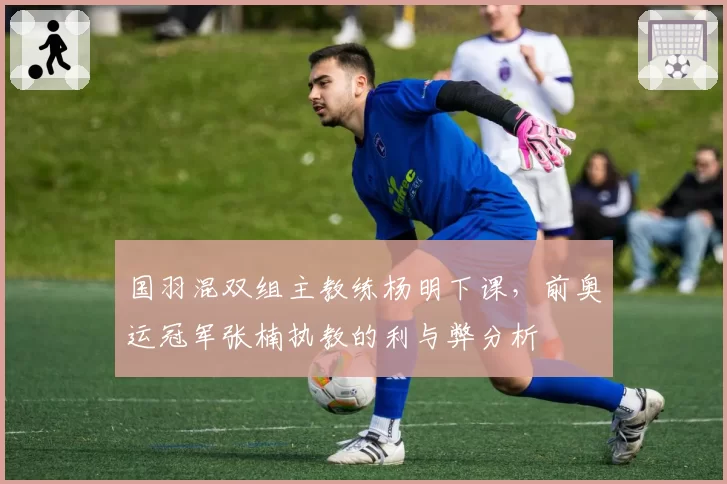 国羽混双组主教练杨明下课，前奥运冠军张楠执教的利与弊分析