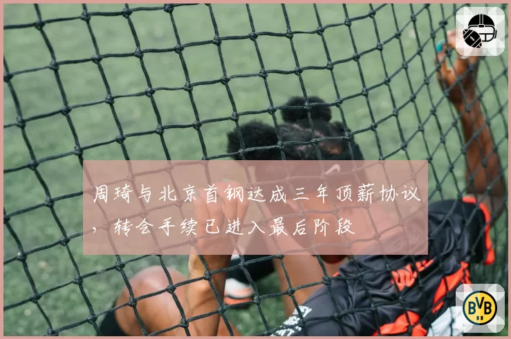 周琦与北京首钢达成三年顶薪协议，转会手续已进入最后阶段