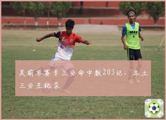 吴前单赛季三分命中数203记,本土三分王纪录