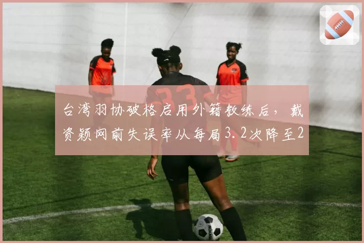 台湾羽协破格启用外籍教练后,戴资颖网前失误率从每局3.2次降至2.1次