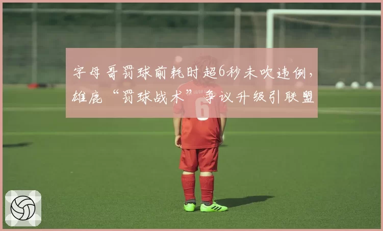 字母哥罚球前耗时超6秒未吹违例,雄鹿“罚球战术”争议升级引联盟内部讨论