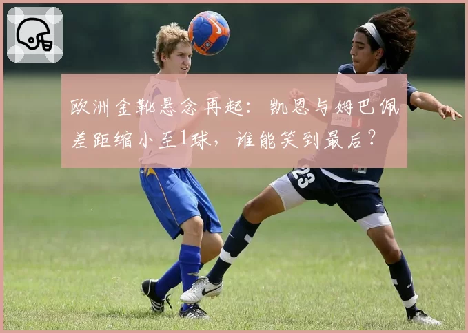 欧洲金靴悬念再起:凯恩与姆巴佩差距缩小至1球,谁能笑到最后?