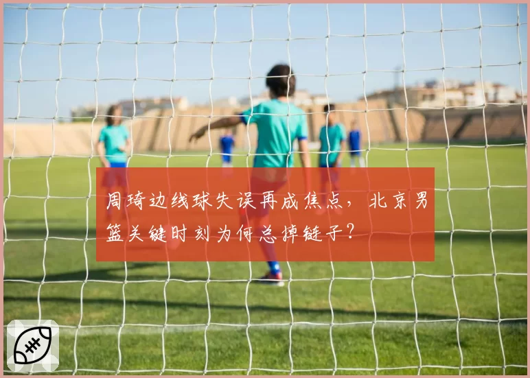 周琦边线球失误再成焦点，北京男篮关键时刻为何总掉链子？