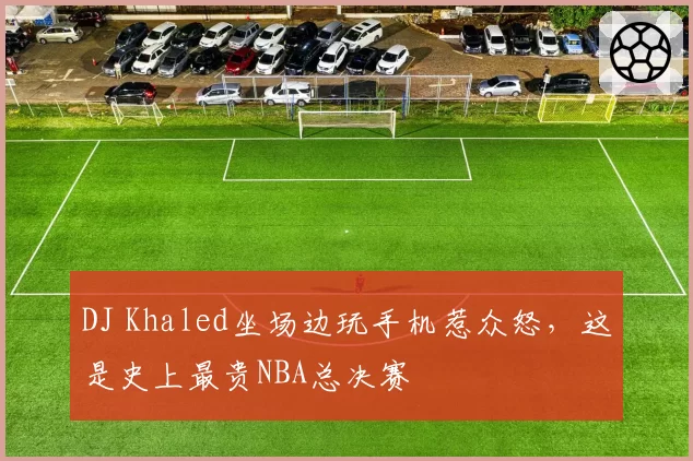 DJ Khaled坐场边玩手机惹众怒,这是史上最贵NBA总决赛