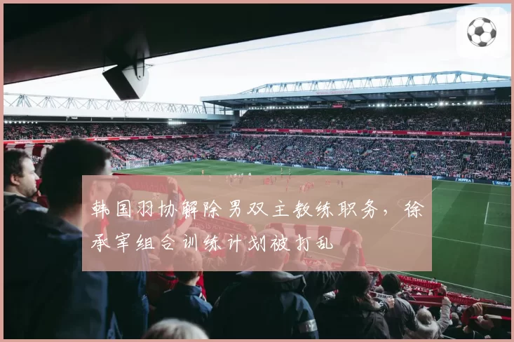 韩国羽协解除男双主教练职务,徐承宰组合训练计划被打乱