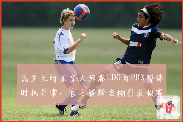 瓦罗兰特东京大师赛EDG与PRX暂停时机异常，官方解释含糊引发假赛质疑