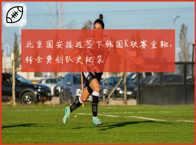 北京国安接近签下韩国K联赛金靴，转会费创队史纪录