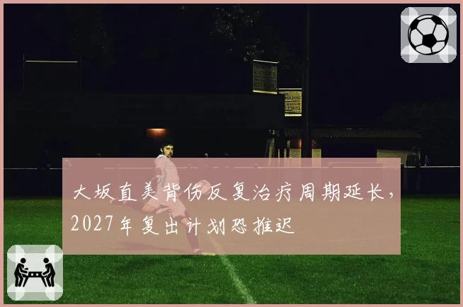 大坂直美背伤反复治疗周期延长,2027年复出计划恐推迟