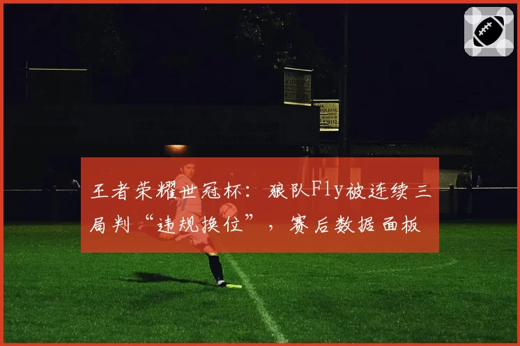 王者荣耀世冠杯:狼队Fly被连续三局判“违规换位”,赛后数据面板显示零失误