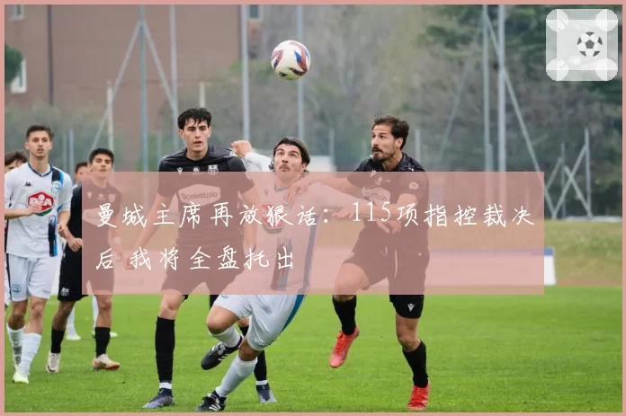 曼城主席再放狠话：115项指控裁决后 我将全盘托出