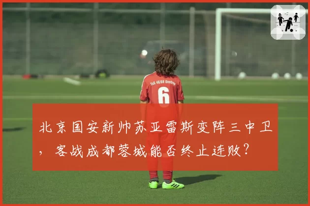 北京国安新帅苏亚雷斯变阵三中卫，客战成都蓉城能否终止连败？