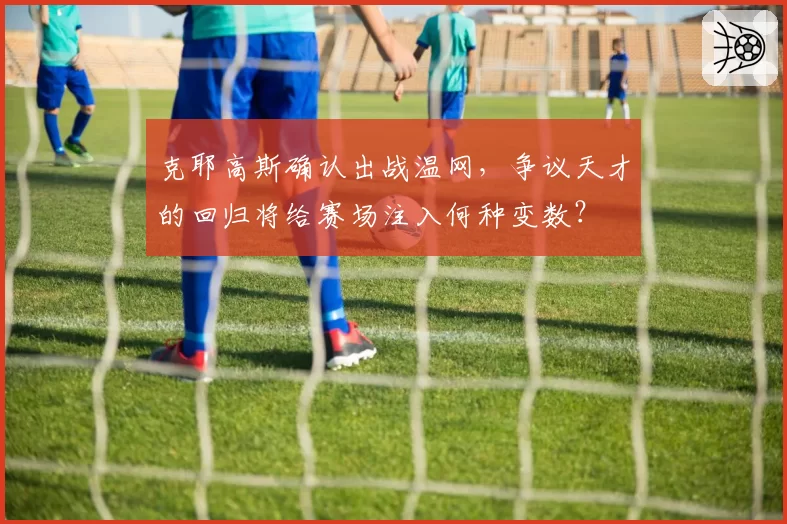 克耶高斯确认出战温网,争议天才的回归将给赛场注入何种变数?