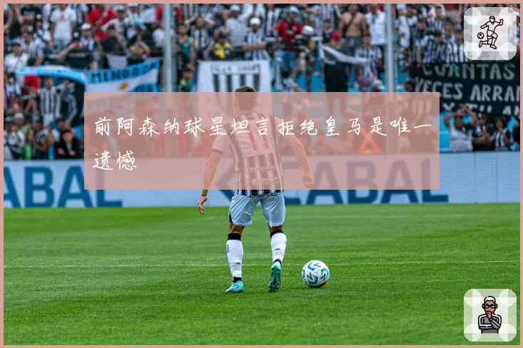 前阿森纳球星坦言拒绝皇马是唯一遗憾