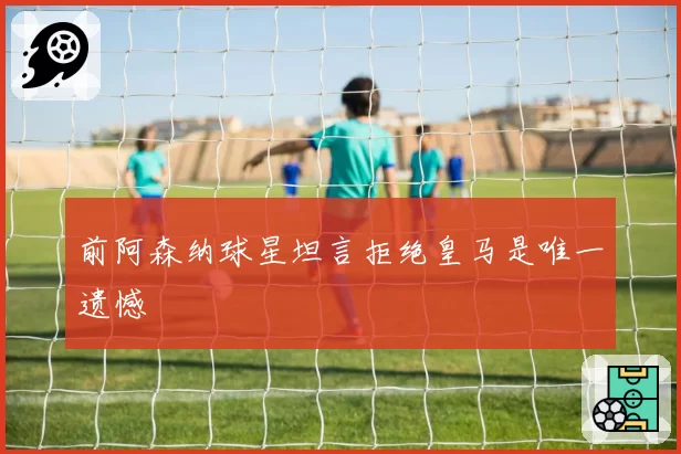 前阿森纳球星坦言拒绝皇马是唯一遗憾
