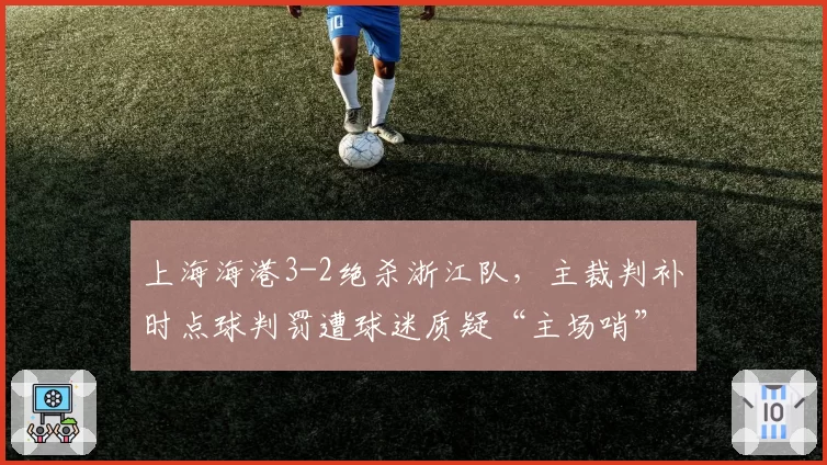 上海海港3-2绝杀浙江队,主裁判补时点球判罚遭球迷质疑“主场哨”过重