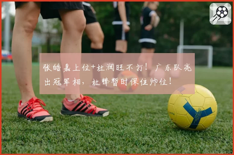 张皓嘉上位+杜润旺不打！广东队亮出冠军相，杜锋暂时保住帅位！