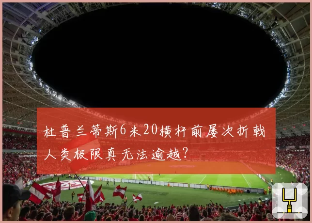 杜普兰蒂斯6米20横杆前屡次折戟 人类极限真无法逾越?