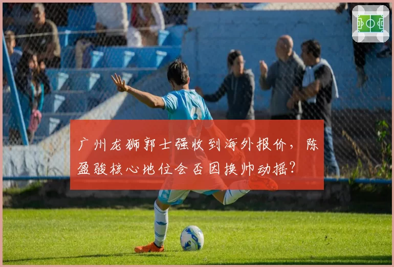 广州龙狮郭士强收到海外报价，陈盈骏核心地位会否因换帅动摇？