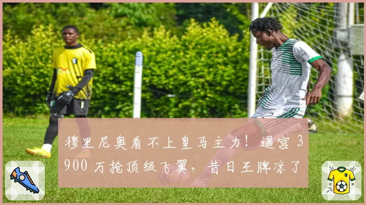 穆里尼奥看不上皇马主力！逼宫 3900 万抢顶级飞翼，昔日王牌凉了