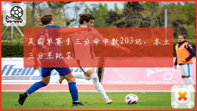 吴前单赛季三分命中数203记,本土三分王纪录
