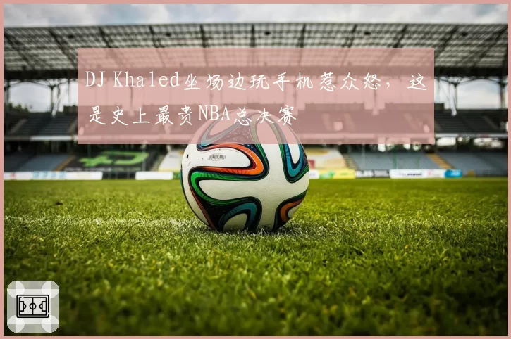 DJ Khaled坐场边玩手机惹众怒,这是史上最贵NBA总决赛