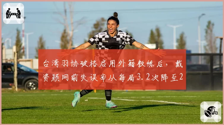 台湾羽协破格启用外籍教练后,戴资颖网前失误率从每局3.2次降至2.1次