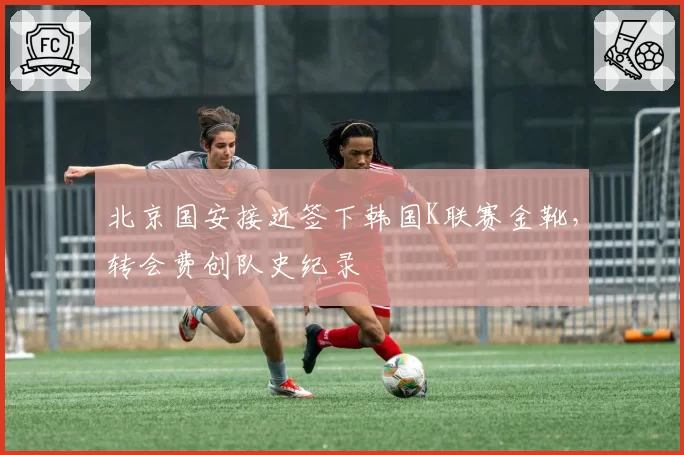 北京国安接近签下韩国K联赛金靴，转会费创队史纪录