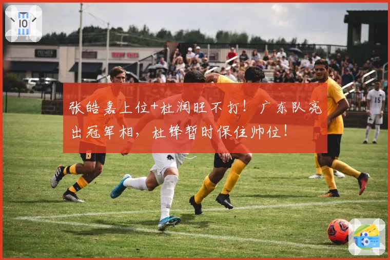 张皓嘉上位+杜润旺不打！广东队亮出冠军相，杜锋暂时保住帅位！