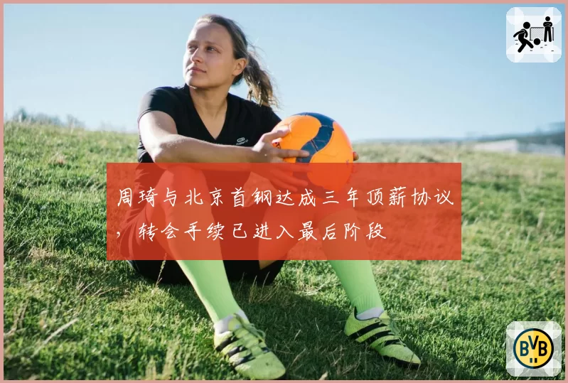 周琦与北京首钢达成三年顶薪协议，转会手续已进入最后阶段