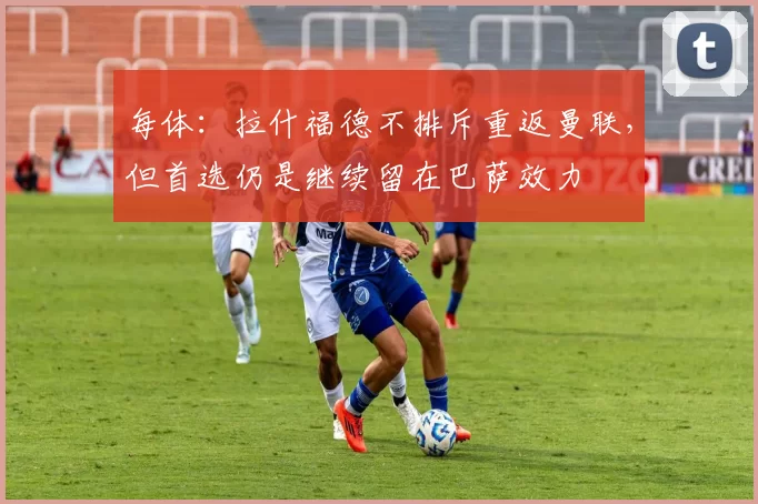 每体：拉什福德不排斥重返曼联，但首选仍是继续留在巴萨效力