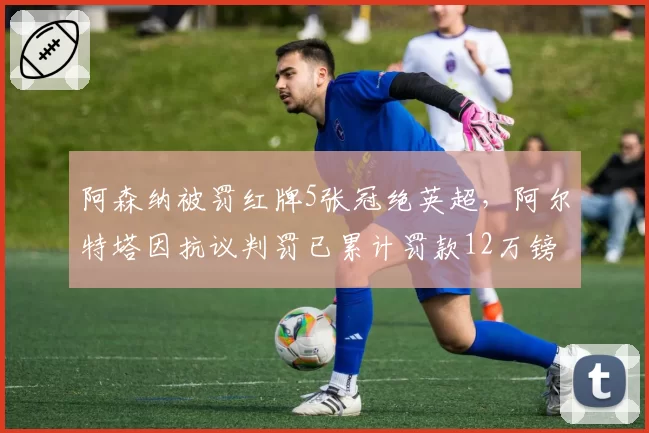 阿森纳被罚红牌5张冠绝英超,阿尔特塔因抗议判罚已累计罚款12万镑