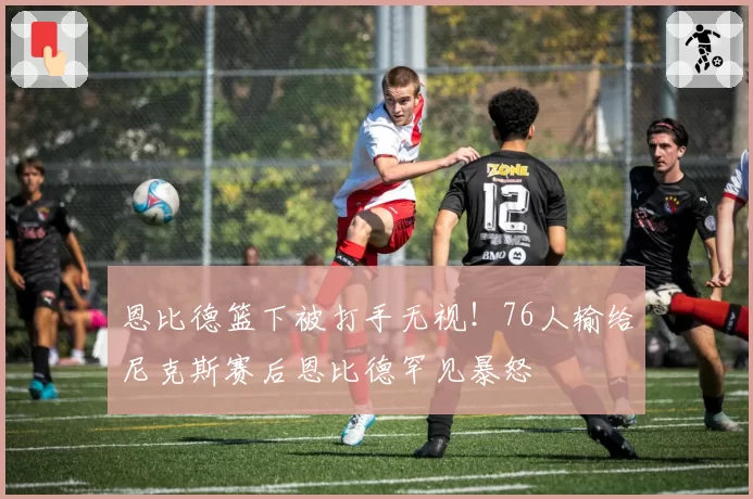 恩比德篮下被打手无视！76人输给尼克斯赛后恩比德罕见暴怒